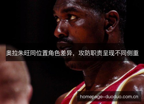 奥拉朱旺同位置角色差异,攻防职责呈现不同侧重 奥拉朱旺同位置角色差异,攻防职责呈现不同侧重